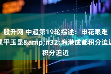 股升网 中超第19轮综述：申花艰难逼平玉昆 海港成都积分迫近