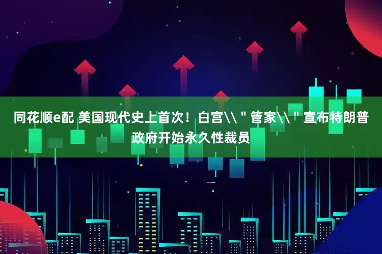 同花顺e配 美国现代史上首次！白宫\＂管家\＂宣布特朗普政府开始永久性裁员