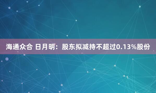 海通众合 日月明：股东拟减持不超过0.13%股份
