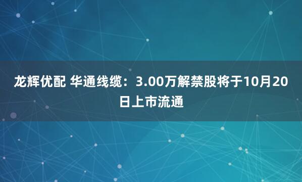 龙辉优配 华通线缆：3.00万解禁股将于10月20日上市流通