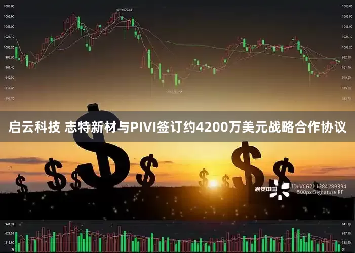 启云科技 志特新材与PIVI签订约4200万美元战略合作协议